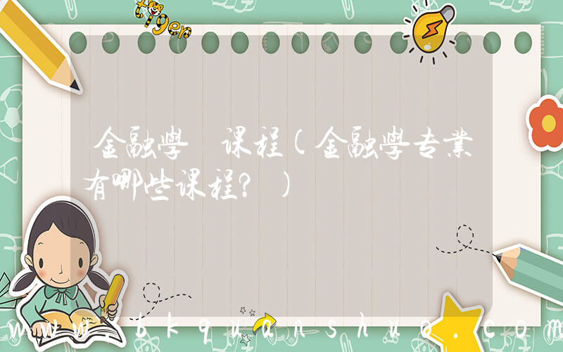 金融学 课程(金融学专业有哪些课程？)